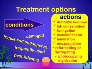 Treatment options
conditions
actions
damagedfragile and endangered
fragile and endangeredfrequently used
pest-infested
 in-house treatment
 lab conservation
 fumigation
 deacidification
 lamination
 encapsulation
• reformatting or
surrogating
- photocopying
- digitization
 