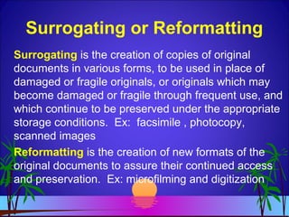 Surrogating or Reformatting
Surrogating is the creation of copies of original
documents in various forms, to be used in place of
damaged or fragile originals, or originals which may
become damaged or fragile through frequent use, and
which continue to be preserved under the appropriate
storage conditions. Ex: facsimile , photocopy,
scanned images
Reformatting is the creation of new formats of the
original documents to assure their continued access
and preservation. Ex: microfilming and digitization
 