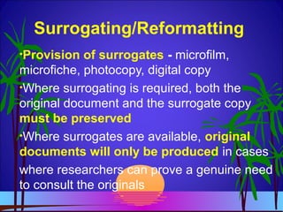 Surrogating/Reformatting
•Provision of surrogates - microfilm,
microfiche, photocopy, digital copy
•Where surrogating is required, both the
original document and the surrogate copy
must be preserved
•Where surrogates are available, original
documents will only be produced in cases
where researchers can prove a genuine need
to consult the originals
 