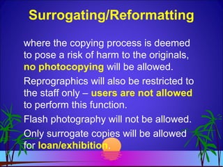 where the copying process is deemed
to pose a risk of harm to the originals,
no photocopying will be allowed.
Reprographics will also be restricted to
the staff only – users are not allowed
to perform this function.
Flash photography will not be allowed.
Only surrogate copies will be allowed
for loan/exhibition.
Surrogating/Reformatting
 