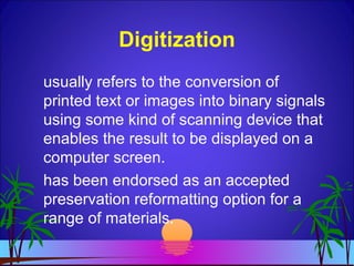 Digitization
usually refers to the conversion of
printed text or images into binary signals
using some kind of scanning device that
enables the result to be displayed on a
computer screen.
has been endorsed as an accepted
preservation reformatting option for a
range of materials.
 