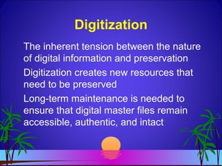 Digitization
The inherent tension between the nature
of digital information and preservation
Digitization creates new resources that
need to be preserved
Long-term maintenance is needed to
ensure that digital master files remain
accessible, authentic, and intact
 