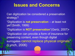 Issues and Concerns
Can digitization be considered a preservation
strategy?
“Digitization is not preservation – at least not
yet”(Smith, 1999)
“Digitization is NOT preservation”(Gertz, 2007)•
“Digitization can provide a form of insurance for
preserving content, even though digital
surrogates cannot replace physical originals”
(Lynch, 2006)
 