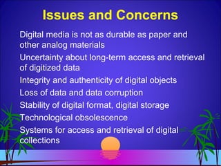 Digital media is not as durable as paper and
other analog materials
Uncertainty about long-term access and retrieval
of digitized data
Integrity and authenticity of digital objects
Loss of data and data corruption
Stability of digital format, digital storage
Technological obsolescence
Systems for access and retrieval of digital
collections
Issues and Concerns
 