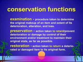 conservation functions
examination - procedure taken to determine
the original makeup of an item and extent of its
deterioration, alteration, and loss.
preservation - action taken to retard/prevent
deterioration or damage by control of their
environment and/or treatment to maintain their
original state, as far as possible.
restoration - action taken to return a deterio-
rated or damaged item to its original form.
 