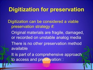 Digitization for preservation
Digitization can be considered a viable
preservation strategy if:
Original materials are fragile, damaged,
or recorded on unstable analog media
There is no other preservation method
available
It is part of a comprehensive approach
to access and preservation
 