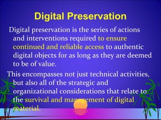 Digital Preservation
Digital preservation is the series of actions
and interventions required to ensure
continued and reliable access to authentic
digital objects for as long as they are deemed
to be of value.
This encompasses not just technical activities,
but also all of the strategic and
organizational considerations that relate to
the survival and management of digital
material.
 