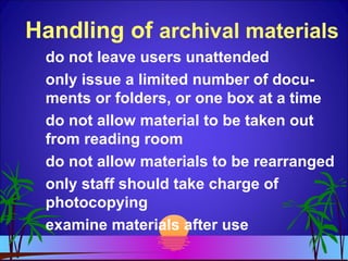 Handling of archival materials
do not leave users unattended
only issue a limited number of docu-
ments or folders, or one box at a time
do not allow material to be taken out
from reading room
do not allow materials to be rearranged
only staff should take charge of
photocopying
examine materials after use
 