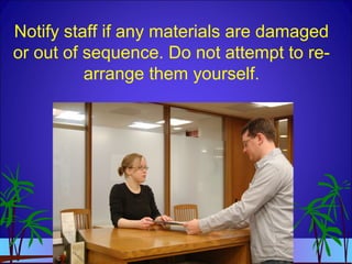 Notify staff if any materials are damaged
or out of sequence. Do not attempt to re-
arrange them yourself.
 