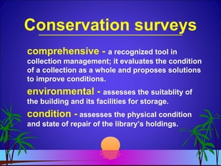 Conservation surveys
comprehensive - a recognized tool in
collection management; it evaluates the condition
of a collection as a whole and proposes solutions
to improve conditions.
environmental - assesses the suitablity of
the building and its facilities for storage.
condition - assesses the physical condition
and state of repair of the library’s holdings.
 