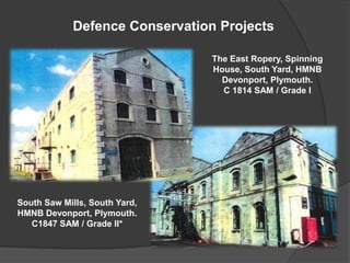 Defence Conservation Projects

                                The East Ropery, Spinning
                                House, South Yard, HMNB
                                  Devonport, Plymouth.
                                  C 1814 SAM / Grade I




South Saw Mills, South Yard,
HMNB Devonport, Plymouth.
   C1847 SAM / Grade II*
 