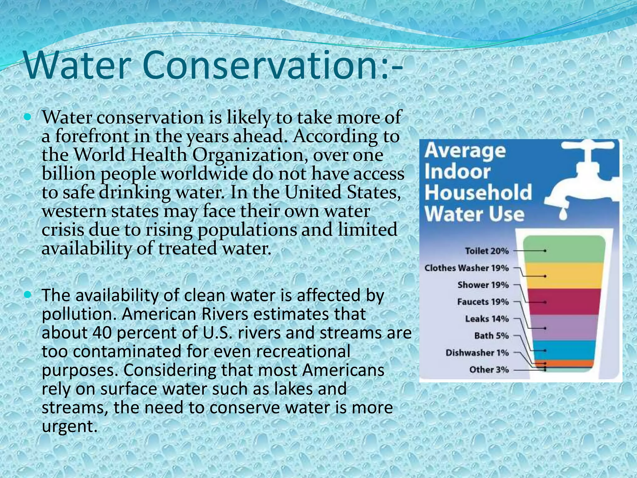 Water Conservation:-
 Water conservation is likely to take more of
a forefront in the years ahead. According to
the World Health Organization, over one
billion people worldwide do not have access
to safe drinking water. In the United States,
western states may face their own water
crisis due to rising populations and limited
availability of treated water.
 The availability of clean water is affected by
pollution. American Rivers estimates that
about 40 percent of U.S. rivers and streams are
too contaminated for even recreational
purposes. Considering that most Americans
rely on surface water such as lakes and
streams, the need to conserve water is more
urgent.
 