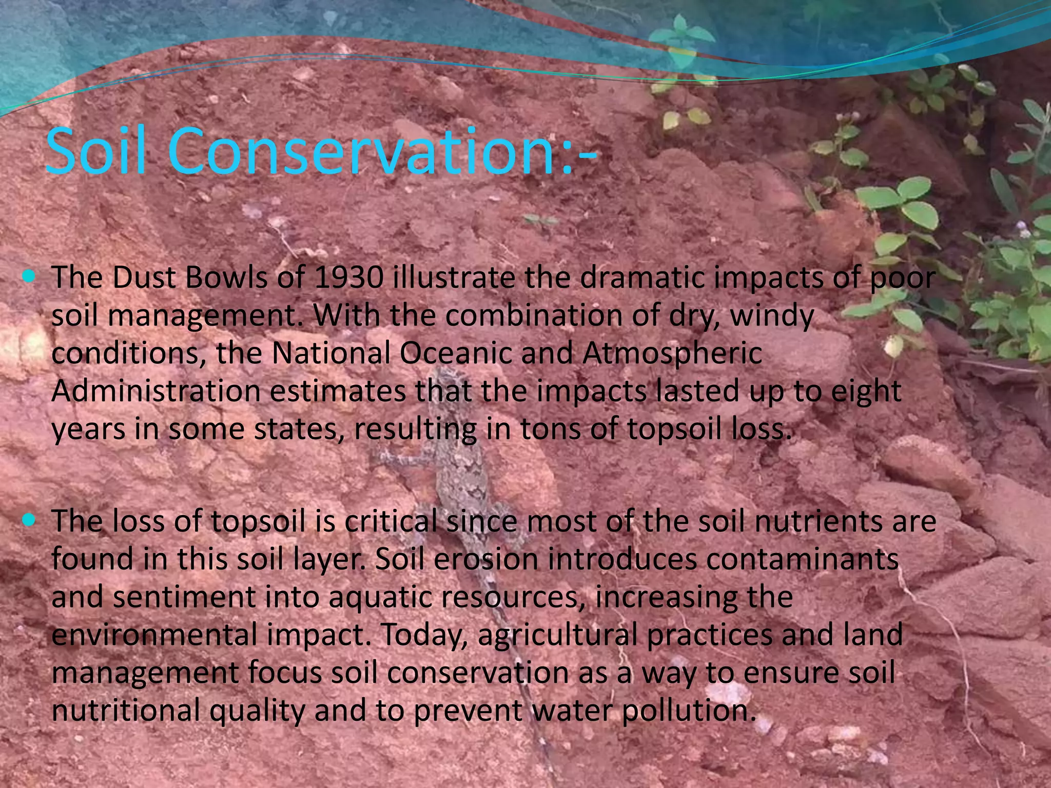 Soil Conservation:-
 The Dust Bowls of 1930 illustrate the dramatic impacts of poor
soil management. With the combination of dry, windy
conditions, the National Oceanic and Atmospheric
Administration estimates that the impacts lasted up to eight
years in some states, resulting in tons of topsoil loss.
 The loss of topsoil is critical since most of the soil nutrients are
found in this soil layer. Soil erosion introduces contaminants
and sentiment into aquatic resources, increasing the
environmental impact. Today, agricultural practices and land
management focus soil conservation as a way to ensure soil
nutritional quality and to prevent water pollution.
 