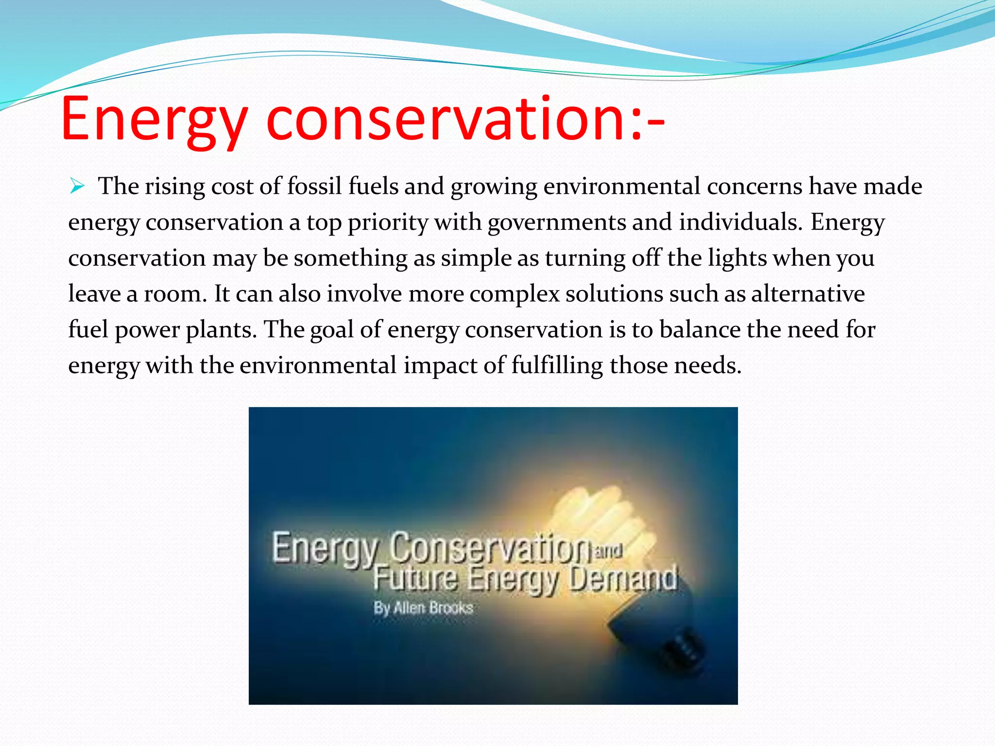 Energy conservation:-
 The rising cost of fossil fuels and growing environmental concerns have made
energy conservation a top priority with governments and individuals. Energy
conservation may be something as simple as turning off the lights when you
leave a room. It can also involve more complex solutions such as alternative
fuel power plants. The goal of energy conservation is to balance the need for
energy with the environmental impact of fulfilling those needs.
 