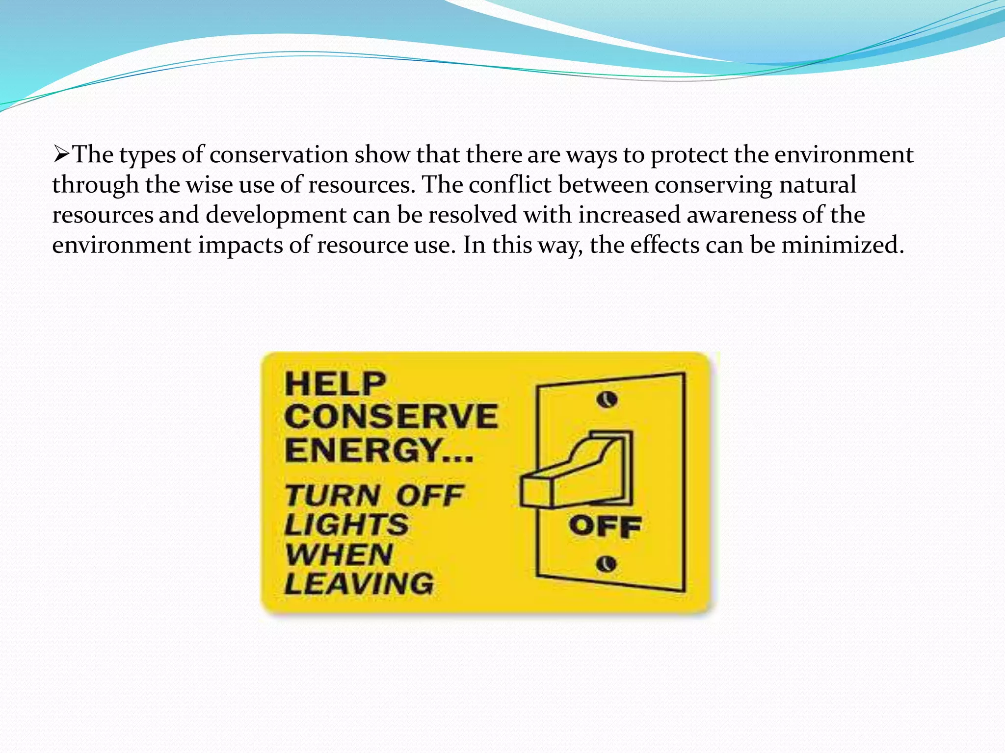 The types of conservation show that there are ways to protect the environment
through the wise use of resources. The conflict between conserving natural
resources and development can be resolved with increased awareness of the
environment impacts of resource use. In this way, the effects can be minimized.
 