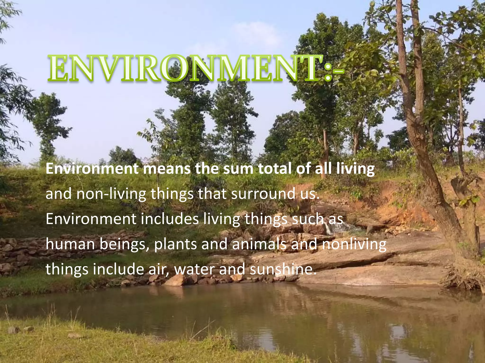 Environment means the sum total of all living
and non-living things that surround us.
Environment includes living things such as
human beings, plants and animals and nonliving
things include air, water and sunshine.
 
