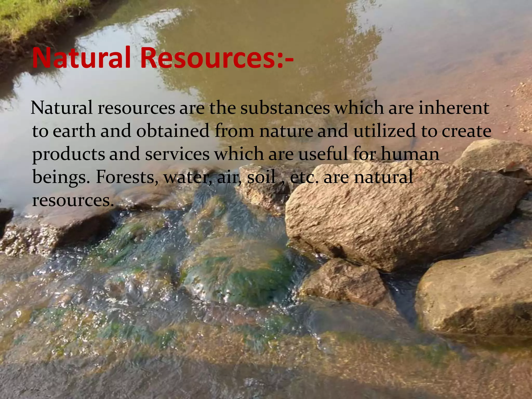 Natural Resources:-
Natural resources are the substances which are inherent
to earth and obtained from nature and utilized to create
products and services which are useful for human
beings. Forests, water, air, soil , etc. are natural
resources.
 