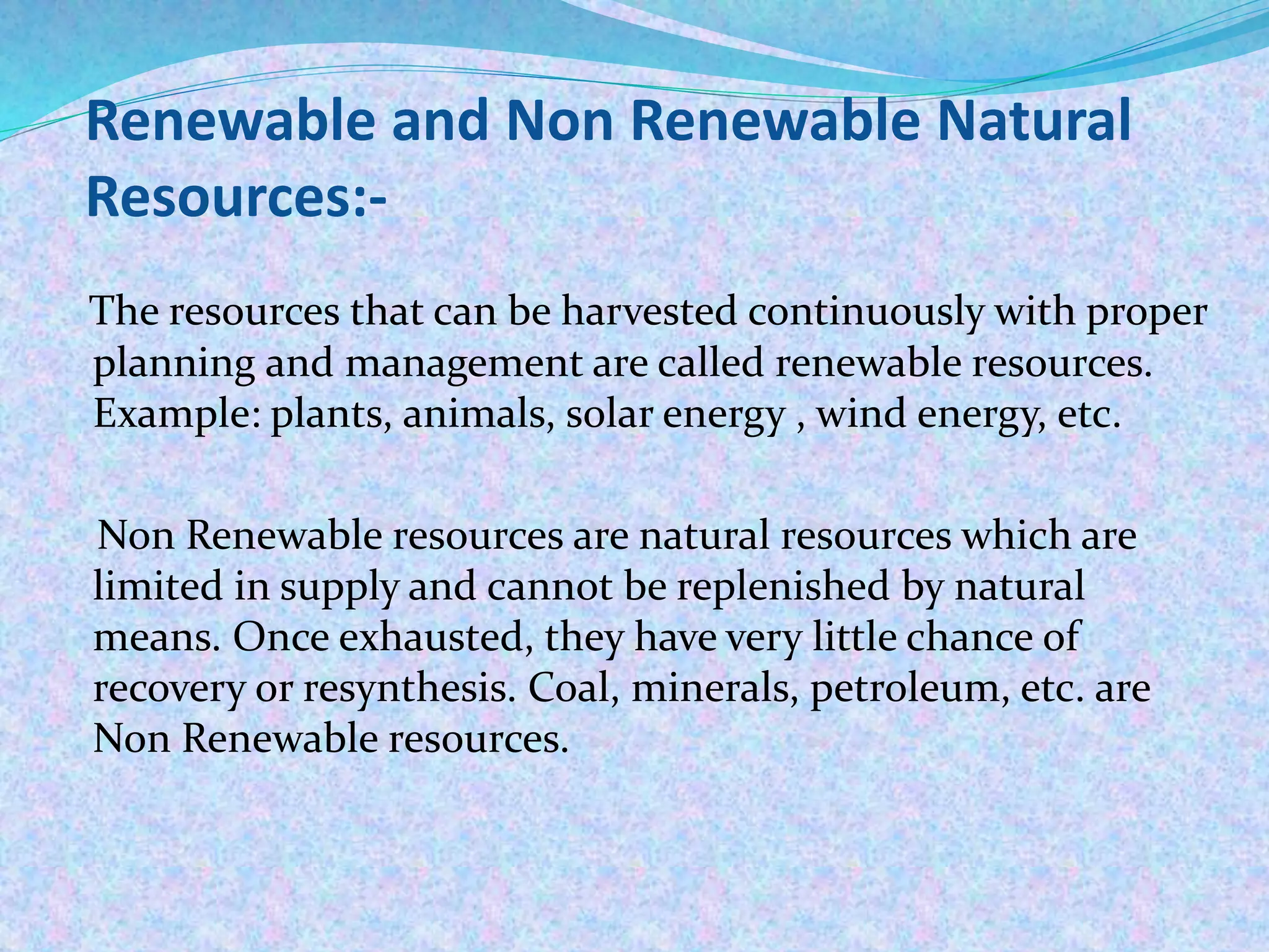 Renewable and Non Renewable Natural
Resources:-
The resources that can be harvested continuously with proper
planning and management are called renewable resources.
Example: plants, animals, solar energy , wind energy, etc.
Non Renewable resources are natural resources which are
limited in supply and cannot be replenished by natural
means. Once exhausted, they have very little chance of
recovery or resynthesis. Coal, minerals, petroleum, etc. are
Non Renewable resources.
 
