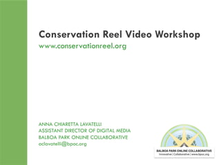 Conservation Reel Video Workshop
www.conservationreel.org

ANNA CHIARETTA LAVATELLI
ASSISTANT DIRECTOR OF DIGITAL MEDIA
BALBOA PARK ONLINE COLLABORATIVE
aclavatelli@bpoc.org
	
  

 