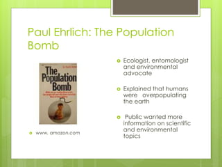 Paul Ehrlich: The Population
Bomb
 www. amazon.com
 Ecologist, entomologist
and environmental
advocate
 Explained that humans
were overpopulating
the earth
 Public wanted more
information on scientific
and environmental
topics
 