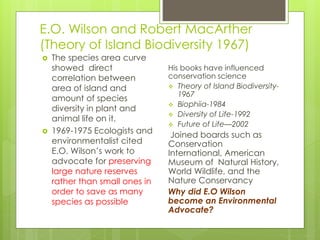 E.O. Wilson and Robert MacArther
(Theory of Island Biodiversity 1967)
 The species area curve
showed direct
correlation between
area of island and
amount of species
diversity in plant and
animal life on it.
 1969-1975 Ecologists and
environmentalist cited
E.O. Wilson’s work to
advocate for preserving
large nature reserves
rather than small ones in
order to save as many
species as possible
His books have influenced
conservation science
 Theory of Island Biodiversity-
1967
 Biophiia-1984
 Diversity of Life-1992
 Future of Life—2002
Joined boards such as
Conservation
International, American
Museum of Natural History,
World Wildlife, and the
Nature Conservancy
Why did E.O Wilson
become an Environmental
Advocate?
 