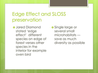 Edge Effect and SLOSS
preservation
 Jared Diamond
stated ‘edge
effect’ different
species on edge of
forest verses other
species in the
interior for example
oven bird
 Single large or
several small
microhabitats ---
save as much
diversity as possible
 