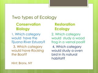 Two types of Ecology
Conservation
Biology
1. Which category
would have the
Tijuana River Estuary?
3. Which category
would have Rocking
the Boat?
Hint: Bronx, NY
Restoration
Ecology
2. Which category
would study a wood
frog in a vernal pool?
4. Which category
would study a oven
bird in its natural
habitat?
 
