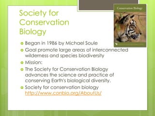 Society for
Conservation
Biology
 Began in 1986 by Michael Soule
 Goal promote large areas of interconnected
wilderness and species biodiversity
 Mission:
 The Society for Conservation Biology
advances the science and practice of
conserving Earth's biological diversity.
 Society for conservation biology
http://www.conbio.org/AboutUs/
 