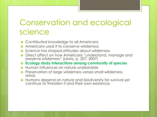 Conservation and ecological
science
 Contributed knowledge to all Americans
 Americans used it to conserve wilderness
 Science has shaped attitudes about wilderness
 Direct affect on how Americans “understand, manage and
preserve wilderness” (Lewis, p. 207, 2007)
 Ecology study interactions among community of species
 Human influences on nature undesirable
 Preservation of large wilderness verses small wilderness
areas
 Humans depend on nature and biodiversity for survival yet
continue to threaten it and their own existence.
 
