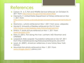 References
 Carson, R. U. S. Fish and Wildlife Service retrieved on October 31,
2011 from http://www.fws.gov/rachelcarson/#bio
 Clements, F. United States Department of History retrieved on Nov
1, 2011 from
http://www.history.ucsb.edu/projects/westcampus/clements/bio.ht
m
 Diamond, J. photo retrieved on Nov 1,2011 from www. wikipedia
 Hackel E. University of Berkley retrieved on Oct 31 from
http://www.ucmp.berkeley.edu/history/haeckel.html
 Erhlick, P. book picture retrieved on Nov 1, 2011 from
www.amozon.com
 Kline, B. (20i1). First along the river. Lanham; MD: Rowman and
Littlefield
 Leopold,A Aldo Leopold Foundation retrieved on Oct 27, 2011
from http://aldoleopold.org/AldoLeopold/leopold_bio.shtml
 Lewis, M. (2007). American wilderness A new history New York:
Oxford.
 Mountain lion photo retrieved on Nov 1, 2011 from
www.images.search yahoo.com
 