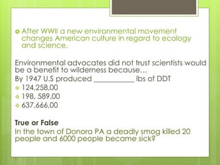  After WWII a new environmental movement
changes American culture in regard to ecology
and science.
Environmental advocates did not trust scientists would
be a benefit to wilderness because…
By 1947 U.S produced ___________ lbs of DDT
 124,258,00
 198, 589,00
 637,666,00
True or False
In the town of Donora PA a deadly smog killed 20
people and 6000 people became sick?
.
 