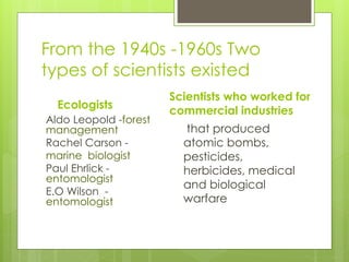 From the 1940s -1960s Two
types of scientists existed
Ecologists
Aldo Leopold -forest
management
Rachel Carson -
marine biologist
Paul Ehrlick -
entomologist
E.O Wilson -
entomologist
Scientists who worked for
commercial industries
that produced
atomic bombs,
pesticides,
herbicides, medical
and biological
warfare
 