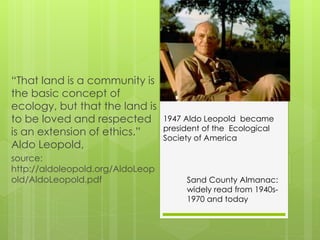 “That land is a community is
the basic concept of
ecology, but that the land is
to be loved and respected
is an extension of ethics.”
Aldo Leopold,
source:
http://aldoleopold.org/AldoLeop
old/AldoLeopold.pdf Sand County Almanac:
widely read from 1940s-
1970 and today
1947 Aldo Leopold became
president of the Ecological
Society of America
 