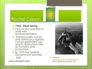 Rachel Carson
 1962- Silent Spring
 One of few scientists to
work with
environmentalists
 Started public outcry
and advocacy against
human pesticides use
and its destructive role
on humans and
ecosystem
 By 1972 the Federal
Government banned
DDT.  Source.
www.fws.gov/rachelcarson
from Hawk Mountain, PAwww.amazon.com
 