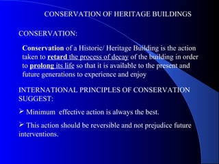 CONSERVATION OF HERITAGE BUILDINGS
CONSERVATION:
Conservation of a Historic/ Heritage Building is the action
taken to retard the process of decay of the building in order
to prolong its life so that it is available to the present and
future generations to experience and enjoy
INTERNATIONAL PRINCIPLES OF CONSERVATION
SUGGEST:
 Minimum effective action is always the best.
 This action should be reversible and not prejudice future
interventions.
 