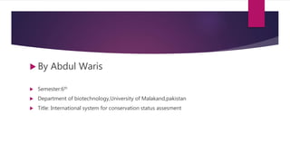  By Abdul Waris
 Semester:6th
 Department of biotechnology,University of Malakand,pakistan
 Title: International system for conservation status assesment
 