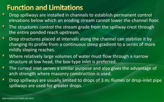 Drop spillways are installed in channels to establish permanent control
elevations below which an eroding stream cannot lower the channel floor.
The structures control the stream grade from the spillway crest through
the entire ponded reach upstream.
Drop structures placed at intervals along the channel can stabilize it by
changing its profile from a continuous steep gradient to a series of more
mildly sloping reaches.
Where relatively large volumes of water must flow through a narrow
structure at low head, the box-type inlet is preferred.
The curved inlet serves a similar purpose and also gives the advantage of
arch strength where masonry construction is used.
Drop spillways are usually limited to drops of 3 m; flumes or drop-inlet pipe
spillways are used for greater drops.
MM HASAN,LECTURER,AIE,HSTU
 
