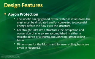Apron Protection
The kinetic energy gained by the water as it falls from the
crest must be dissipated and/or converted to potential
energy before the flow exits the structure.
For straight-inlet drop structures the dissipation and
conversion of energy are accomplished in either a
straight apron or a Morris and Johnson (1942) stilling
basin.
Dimensions for the Morris and Johnson stilling basin are
given in Figure 9.5.
MM HASAN,LECTURER,AIE,HSTU
 