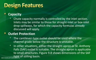 MM HASAN,LECTURER,AIE,HSTU
Capacity
Chute capacity normally is controlled by the inlet section.
Inlets may be similar to those for straight-inlet or box-inlet
drop spillways, for which the capacity formulas already
discussed will apply.
Outlet Protection
The cantilever-type outlet should be used where the
channel grade below the structure is unstable.
In other situations, either the straight-apron or St. Anthony
Falls (SAF) outlet is suitable. The straight apron is applicable
to small structures. Figure 9.8 shows dimensions of the SAF
type of stilling basin.
 