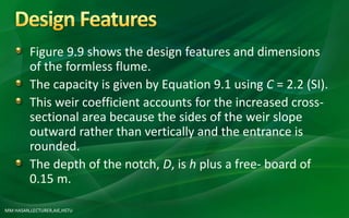 MM HASAN,LECTURER,AIE,HSTU
Figure 9.9 shows the design features and dimensions
of the formless flume.
The capacity is given by Equation 9.1 using C = 2.2 (SI).
This weir coefficient accounts for the increased cross-
sectional area because the sides of the weir slope
outward rather than vertically and the entrance is
rounded.
The depth of the notch, D, is h plus a free- board of
0.15 m.
 