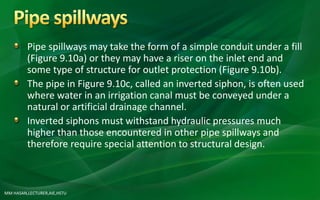 MM HASAN,LECTURER,AIE,HSTU
Pipe spillways may take the form of a simple conduit under a fill
(Figure 9.10a) or they may have a riser on the inlet end and
some type of structure for outlet protection (Figure 9.10b).
The pipe in Figure 9.10c, called an inverted siphon, is often used
where water in an irrigation canal must be conveyed under a
natural or artificial drainage channel.
Inverted siphons must withstand hydraulic pressures much
higher than those encountered in other pipe spillways and
therefore require special attention to structural design.
 