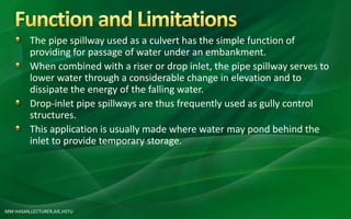 MM HASAN,LECTURER,AIE,HSTU
The pipe spillway used as a culvert has the simple function of
providing for passage of water under an embankment.
When combined with a riser or drop inlet, the pipe spillway serves to
lower water through a considerable change in elevation and to
dissipate the energy of the falling water.
Drop-inlet pipe spillways are thus frequently used as gully control
structures.
This application is usually made where water may pond behind the
inlet to provide temporary storage.
 
