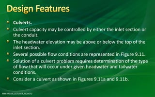 MM HASAN,LECTURER,AIE,HSTU
Culverts.
Culvert capacity may be controlled by either the inlet section or
the conduit.
The headwater elevation may be above or below the top of the
inlet section.
Several possible flow conditions are represented in Figure 9.11.
Solution of a culvert problem requires determination of the type
of flow that will occur under given headwater and tailwater
conditions.
Consider a culvert as shown in Figures 9.11a and 9.11b.
 