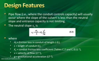 MM HASAN,LECTURER,AIE,HSTU
Pipe flow (i.e., where the conduit controls capacity) will usually
occur where the slope of the culvert is less than the neutral
slope and entrance capacity is not limiting.
The neutral slope sn is
where
Hf = friction loss in conduit of length L (L),
L = length of conduit (L),
Kc = conduit friction loss coefficient (Tables C.2 and C.3) (L-1),
v = velocity of flow (LT-1),
g = gravitational acceleration (LT-2).
 