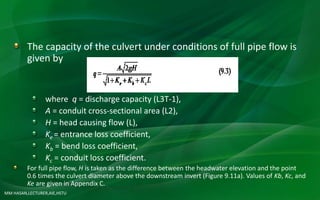 MM HASAN,LECTURER,AIE,HSTU
The capacity of the culvert under conditions of full pipe flow is
given by
where q = discharge capacity (L3T-1),
A = conduit cross-sectional area (L2),
H = head causing flow (L),
Ke = entrance loss coefficient,
Kb = bend loss coefficient,
Kc = conduit loss coefficient.
For full pipe flow, H is taken as the difference between the headwater elevation and the point
0.6 times the culvert diameter above the downstream invert (Figure 9.11a). Values of Kb, Kc, and
Ke are given in Appendix C.
 