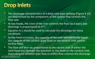 MM HASAN,LECTURER,AIE,HSTU
The discharge characteristics of a drop-inlet pipe spillway (Figure 9.13)
are determined by the component of the system that controls the
flow rate.
At low heads, the crest of the riser controls the flow (as a weir) and
discharge is proportional to h3/2.
Equation 9.1 should be used to calculate the discharge for these
conditions.
As the head increases, the capacity of the weir will eventually equal
the capacity of the conduit (pipe flow) or the conduit inlet section
(orifice flow).
The flow will then be proportional to the square root of either the
total head loss through the structure or the head on the conduit inlet,
depending on whether pipe flow or orifice flow controls the discharge.
 