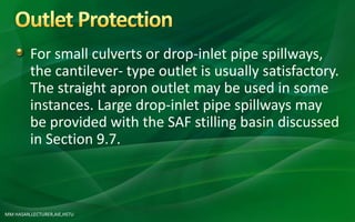 MM HASAN,LECTURER,AIE,HSTU
For small culverts or drop-inlet pipe spillways,
the cantilever- type outlet is usually satisfactory.
The straight apron outlet may be used in some
instances. Large drop-inlet pipe spillways may
be provided with the SAF stilling basin discussed
in Section 9.7.
 