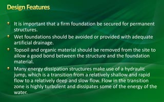 It is important that a firm foundation be secured for permanent
structures.
Wet foundations should be avoided or provided with adequate
artificial drainage.
Topsoil and organic material should be removed from the site to
allow a good bond between the structure and the foundation
material.
Many energy dissipation structures make use of a hydraulic
jump, which is a transition from a relatively shallow and rapid
flow to a relatively deep and slow flow. Flow in the transition
zone is highly turbulent and dissipates some of the energy of the
water.
 