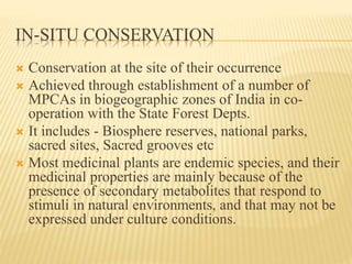 IN-SITU CONSERVATION
 Conservation at the site of their occurrence
 Achieved through establishment of a number of
MPCAs in biogeographic zones of India in co-
operation with the State Forest Depts.
 It includes - Biosphere reserves, national parks,
sacred sites, Sacred grooves etc
 Most medicinal plants are endemic species, and their
medicinal properties are mainly because of the
presence of secondary metabolites that respond to
stimuli in natural environments, and that may not be
expressed under culture conditions.
 