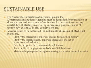 SUSTAINABLE USE
 For Sustainable utilization of medicinal plants, the
Departments/Institutions/Agencies must be identified for preparation of
document on various aspects of cultivation & conservation covering
availability of planting material, agro-practices, protocol, status of
technology, ex-situ & in-situ conservation etc.
 Various issues to be addressed for sustainable utilization of Medicinal
plants are,
a) Identify the medicinally important species & study their biology
b) Identify the therapeutically important ingredients and set up
pharmaceutical industry
c) Develop scope for their commercial exploitation
d) Set up artificial propagation methods to fulfill the demand
e) Maintain the germplasm through conserving the species in-situ & ex- situ
 